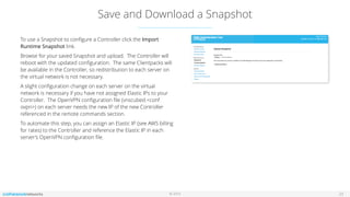 © 2016
Save and Download a Snapshot
23
To use a Snapshot to conﬁgure a Controller click the Import
Runtime Snapshot link.
Browse for your saved Snapshot and upload. The Controller will
reboot with the updated conﬁguration. The same Clientpacks will
be available in the Controller, so redistribution to each server on
the virtual network is not necessary.
A slight conﬁguration change on each server on the virtual
network is necessary if you have not assigned Elastic IPs to your
Controller. The OpenVPN conﬁguration ﬁle (vnscubed.<conf
ovpn>) on each server needs the new IP of the new Controller
referenced in the remote commands section.
To automate this step, you can assign an Elastic IP (see AWS billing
for rates) to the Controller and reference the Elastic IP in each
server’s OpenVPN conﬁguration ﬁle.
 