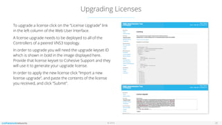 © 2016
Upgrading Licenses
25
To upgrade a license click on the “License Upgrade” link
in the left column of the Web User Interface.
A license upgrade needs to be deployed to all of the
Controllers of a peered VNS3 topology.
In order to upgrade you will need the upgrade keyset ID
which is shown in bold in the image displayed here.
Provide that license keyset to Cohesive Support and they
will use it to generate your upgrade license.
In order to apply the new license click “Import a new
license upgrade”, and paste the contents of the license
you received, and click “Submit”.
 