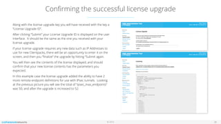 © 2016
Conﬁrming the successful license upgrade
26
Along with the license upgrade key you will have received with the key a
“License Upgrade ID”.
After clicking “Submit” your License Upgrade ID is displayed on the user
interface. It should be the same as the one you received with your
license upgrade.
If your license upgrade requires any new data such as IP Addresses to
use for new Clientpacks, there will be an opportunity to enter it on the
screen, and then you “ﬁnalize” the upgrade by hitting “Submit again.
You will then see the contents of the license displayed, and should
conﬁrm that your new license contents has the parameters you
expected.
In this example case the license upgrade added the ability to have 2
more remote endpoint deﬁnitions for use with IPsec tunnels. Looking
at the previous picture you will see the total of “ipsec_max_endpoints”
was 50, and after the upgrade is increased to 52.
 