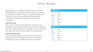 © 2016
Other Routes
28
VNS3 allows you to conﬁgure Interface Routes and Route
Advertisements to allow the Controller to point to subnets
not explicitly included in the IPsec or Overlay conﬁgurations.
These routes are automatically shared between other
Controllers included in the topology via the Peering
mechanism.
Interface Route 
This is used to surface VLAN segments connected to the
Controller via it’s virtual interfaces that you want to advertise
with other VNS3 Controllers in a topology. This is useful when
Controllers are Peered across regions or cloud providers.
Route Advertisement 
Used in situation where you know you have access to a
subnet but you aren’t directly connected to that subnet.
Example use-case is an AWS direct access connection.
 