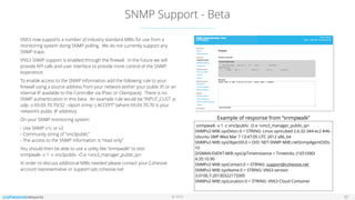 © 2016
SNMP Support - Beta
30
VNS3 now supports a number of industry standard MIBs for use from a
monitoring system doing SNMP polling. We do not currently support any
SNMP traps.
VNS3 SNMP support is enabled through the ﬁrewall. In the future we will
provide API calls and user interface to provide more control of the SNMP
experience.
To enable access to the SNMP information add the following rule to your
ﬁrewall using a source address from your network (either your public IP, or an
internal IP available to the Controller via IPsec or Clientpack). There is no
SNMP authentication in this beta. An example rule would be “INPUT_CUST -p
udp -s 69.69.70.70/32 --dport snmp -j ACCEPT” (where 69.69.70.70 is your
network’s public IP address).
On your SNMP monitoring system:
- Use SNMP v1c or v2  
- Community string of “vns3public” 
- The access to the SNMP information is “read only”
You should then be able to use a utility like “snmpwalk” to test: 
snmpwalk -v 1 -c vns3public -O e <vns3_manager_public_ip>
In order to discuss additional MIBs needed please contact your Cohesive  
account representative or support (at) cohesive.net
snmpwalk -v 1 -c vns3public -O e <vns3_manager_public_ip>
SNMPv2-MIB::sysDescr.0 = STRING: Linux vpncubed 2.6.32-344-ec2 #46-
Ubuntu SMP Wed Mar 7 13:47:05 UTC 2012 x86_64
SNMPv2-MIB::sysObjectID.0 = OID: NET-SNMP-MIB::netSnmpAgentOIDs.
10
DISMAN-EVENT-MIB::sysUpTimeInstance = Timeticks: (1651090)
4:35:10.90
SNMPv2-MIB::sysContact.0 = STRING: support@cohesive.net
SNMPv2-MIB::sysName.0 = STRING: VNS3 version
3.0100.7-20130322173305
SNMPv2-MIB::sysLocation.0 = STRING: VNS3 Cloud Container
Example of response from “snmpwalk”
 
