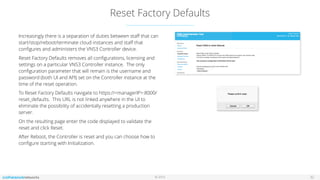 © 2016
Reset Factory Defaults
32
Increasingly there is a separation of duties between staﬀ that can
start/stop/reboot/terminate cloud instances and staﬀ that
conﬁgures and administers the VNS3 Controller device.
Reset Factory Defaults removes all conﬁgurations, licensing and
settings on a particular VNS3 Controller instance. The only
conﬁguration parameter that will remain is the username and
password (both UI and API) set on the Controller instance at the
time of the reset operation.
To Reset Factory Defaults navigate to https://<managerIP>:8000/
reset_defaults. This URL is not linked anywhere in the UI to
eliminate the possibility of accidentally resetting a production
server.
On the resulting page enter the code displayed to validate the
reset and click Reset.
After Reboot, the Controller is reset and you can choose how to
conﬁgure starting with Initialization.
 