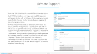 © 2016
Remote Support
8
Note that TCP 22 (ssh) is not required for normal operations.
Each VNS3 Controller is running a restricted SSH daemon,
with access limited only to Cohesive for debugging purposes
controlled by the user via the Remote Support toggle and
key exchange generation.
In the event Cohesive needs to observe runtime state of a
VNS3 Controller in response to a tech support request, we
will ask you to open Security Group access to SSH from our
support IP range and Enable Remote Support via the Web UI.
Cohesive will send you an encrypted passphrase to generate
a private key used by Cohesive Support staﬀ to access your
Controller. Access to the restricted SSH daemon is
completely controlled by the user. Once the support ticket
has been closed you can disable remote support access and
invalidate the access key.
 