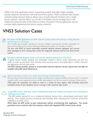 VNS3 is the only application-centric networking product that offers highly available
overlay networks connectivity with end-to-end encryption. VNS3 combined with Docker
container-based network features allows users to build network functions into a single,
secure network.“security lattice” as a similar if not better security strategy than in the
traditional enterprise data center. Data-in-motion encryption ensures application owners
maintain highly segmented and secure overlay networks.
European mobile application provider improve quality, speed and scale by running dev/test
environments in the cloud.
The mobile app provider needed to connect multiple cloud-based dev/test topologies to
their existing data center assets while guaranteeing encryption for all data in motion.
The ﬁrm uses VNS3 to launch potentially unlimited identical dev/test topologies and connect
those topologies to their existing data centers for integration between internal and cloud version
control. 
European clothing designer scales and controls capacity expansion to the cloud.
A global fashion retailer, designer, and wholesaler created a fashion social networking site with the
ability to scale up and down with demand while ensuring secure, encrypted data in motion between
the application and the data center.
The VNS3 solution provides controls to accommodate internal corporate security requirements normally not
available with public cloud infrastructure.
Sports association scales up to public cloud during championship series.
During international events the sports league needed extra capacity, stability and security for increased
website trafﬁc, event applications and nimble data analytics but did not want to manage infrastructure.
VNS3 gives the association the ability to scale in a variety of cloud regions while providing end-to-end
encrypted access to their database servers running in their corporate data center.
Large ERP vendor shift data center complexities away from clients to reinvent their subscription
SaaS business model.
The ERP vendor wanted to turn a traditional software solution into a cloud-based, subscription SaaS
offering. They needed security, connectivity and ﬂexibility when migrating from customer on-premise
installations to public cloud.
VNS3 allows the ERP vendor to gain multi-tenancy without re-architecting their application. The vendor
guarantees secure customer data and maintains control with integrated NOC services across clouds.
3
VNS3 Solution Cases
October 2014
Copyright Cohesive Networks
Cloud Security Best Practices
Cohesive Networks White Paper
 