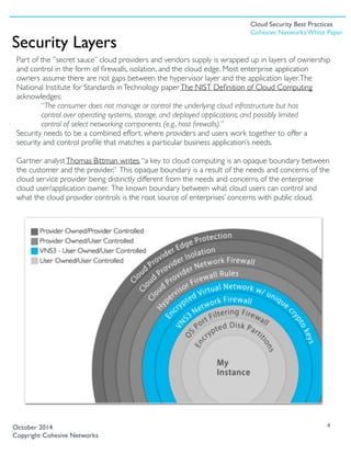Part of the ”secret sauce” cloud providers and vendors supply is wrapped up in layers of ownership
and control in the form of ﬁrewalls, isolation, and the cloud edge. Most enterprise application
owners assume there are not gaps between the hypervisor layer and the application layer.The
National Institute for Standards inTechnology paperThe NIST Deﬁnition of Cloud Computing
acknowledges:
“The consumer does not manage or control the underlying cloud infrastructure but has
control over operating systems, storage, and deployed applications; and possibly limited
control of select networking components (e.g., host ﬁrewalls).”
Security needs to be a combined effort, where providers and users work together to offer a
security and control proﬁle that matches a particular business application’s needs.
Gartner analystThomas Bittman writes,“a key to cloud computing is an opaque boundary between
the customer and the provider.” This opaque boundary is a result of the needs and concerns of the
cloud service provider being distinctly different from the needs and concerns of the enterprise
cloud user/application owner. The known boundary between what cloud users can control and
what the cloud provider controls is the root source of enterprises’ concerns with public cloud. 
4
Security Layers
October 2014
Copyright Cohesive Networks
Cloud Security Best Practices
Cohesive Networks White Paper
 
