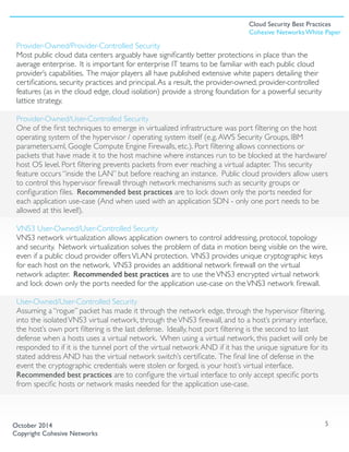 Provider-Owned/Provider-Controlled Security
Most public cloud data centers arguably have signiﬁcantly better protections in place than the
average enterprise. It is important for enterprise IT teams to be familiar with each public cloud
provider’s capabilities. The major players all have published extensive white papers detailing their
certiﬁcations, security practices and principal.As a result, the provider-owned, provider-controlled
features (as in the cloud edge, cloud isolation) provide a strong foundation for a powerful security
lattice strategy. 
Provider-Owned/User-Controlled Security
One of the ﬁrst techniques to emerge in virtualized infrastructure was port ﬁltering on the host
operating system of the hypervisor / operating system itself (e.g.AWS Security Groups, IBM
parameters.xml, Google Compute Engine Firewalls, etc.). Port ﬁltering allows connections or
packets that have made it to the host machine where instances run to be blocked at the hardware/
host OS level. Port ﬁltering prevents packets from ever reaching a virtual adapter. This security
feature occurs “inside the LAN” but before reaching an instance. Public cloud providers allow users
to control this hypervisor ﬁrewall through network mechanisms such as security groups or
conﬁguration ﬁles. Recommended best practices are to lock down only the ports needed for
each application use-case (And when used with an application SDN - only one port needs to be
allowed at this level!).
VNS3 User-Owned/User-Controlled Security
VNS3 network virtualization allows application owners to control addressing, protocol, topology
and security. Network virtualization solves the problem of data in motion being visible on the wire,
even if a public cloud provider offersVLAN protection. VNS3 provides unique cryptographic keys
for each host on the network. VNS3 provides an additional network ﬁrewall on the virtual
network adapter. Recommended best practices are to use theVNS3 encrypted virtual network
and lock down only the ports needed for the application use-case on theVNS3 network ﬁrewall.
User-Owned/User-Controlled Security
Assuming a “rogue” packet has made it through the network edge, through the hypervisor ﬁltering,
into the isolatedVNS3 virtual network, through theVNS3 ﬁrewall, and to a host’s primary interface,
the host’s own port ﬁltering is the last defense. Ideally, host port ﬁltering is the second to last
defense when a hosts uses a virtual network. When using a virtual network, this packet will only be
responded to if it is the tunnel port of the virtual network AND if it has the unique signature for its
stated address AND has the virtual network switch’s certiﬁcate. The ﬁnal line of defense in the
event the cryptographic credentials were stolen or forged, is your host’s virtual interface.
Recommended best practices are to conﬁgure the virtual interface to only accept speciﬁc ports
from speciﬁc hosts or network masks needed for the application use-case. 
5October 2014
Copyright Cohesive Networks
Cloud Security Best Practices
Cohesive Networks White Paper
 