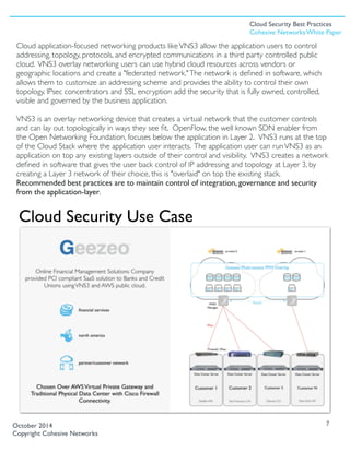 Cloud application-focused networking products likeVNS3 allow the application users to control
addressing, topology, protocols, and encrypted communications in a third party controlled public
cloud. VNS3 overlay networking users can use hybrid cloud resources across vendors or
geographic locations and create a "federated network."The network is deﬁned in software, which
allows them to customize an addressing scheme and provides the ability to control their own
topology. IPsec concentrators and SSL encryption add the security that is fully owned, controlled,
visible and governed by the business application.
VNS3 is an overlay networking device that creates a virtual network that the customer controls
and can lay out topologically in ways they see ﬁt.  OpenFlow, the well known SDN enabler from
the Open Networking Foundation, focuses below the application in Layer 2.  VNS3 runs at the top
of the Cloud Stack where the application user interacts. The application user can runVNS3 as an
application on top any existing layers outside of their control and visibility.  VNS3 creates a network
deﬁned in software that gives the user back control of IP addressing and topology at Layer 3, by
creating a Layer 3 network of their choice, this is "overlaid" on top the existing stack.
Recommended best practices are to maintain control of integration, governance and security
from the application-layer. 
7October 2014
Copyright Cohesive Networks
Cloud Security Use Case
Cloud Security Best Practices
Cohesive Networks White Paper
 