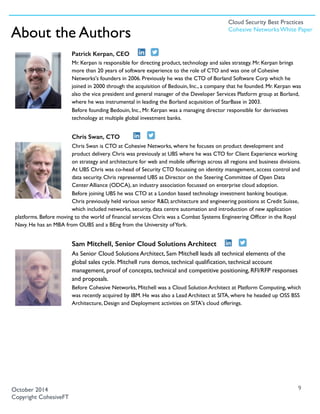 Patrick Kerpan, CEO
Mr. Kerpan is responsible for directing product, technology and sales strategy. Mr. Kerpan brings
more than 20 years of software experience to the role of CTO and was one of Cohesive
Networks's founders in 2006. Previously he was the CTO of Borland Software Corp which he
joined in 2000 through the acquisition of Bedouin, Inc., a company that he founded. Mr. Kerpan was
also the vice president and general manager of the Developer Services Platform group at Borland,
where he was instrumental in leading the Borland acquisition of StarBase in 2003.
Before founding Bedouin, Inc., Mr. Kerpan was a managing director responsible for derivatives
technology at multiple global investment banks. 
Chris Swan, CTO
Chris Swan is CTO at Cohesive Networks, where he focuses on product development and
product delivery. Chris was previously at UBS where he was CTO for Client Experience working
on strategy and architecture for web and mobile offerings across all regions and business divisions.
At UBS Chris was co-head of Security CTO focussing on identity management, access control and
data security. Chris represented UBS as Director on the Steering Committee of Open Data
Center Alliance (ODCA), an industry association focussed on enterprise cloud adoption.
Before joining UBS he was CTO at a London based technology investment banking boutique.
Chris previously held various senior R&D, architecture and engineering positions at Credit Suisse,
which included networks, security, data centre automation and introduction of new application
platforms. Before moving to the world of ﬁnancial services Chris was a Combat Systems Engineering Ofﬁcer in the Royal
Navy. He has an MBA from OUBS and a BEng from the University ofYork.
Sam Mitchell, Senior Cloud Solutions Architect
As Senior Cloud Solutions Architect, Sam Mitchell leads all technical elements of the
global sales cycle. Mitchell runs demos, technical qualiﬁcation, technical account
management, proof of concepts, technical and competitive positioning, RFI/RFP responses
and proposals.
Before Cohesive Networks, Mitchell was a Cloud Solution Architect at Platform Computing, which
was recently acquired by IBM. He was also a Lead Architect at SITA, where he headed up OSS BSS
Architecture, Design and Deployment activities on SITA's cloud offerings.
9October 2014
Copyright CohesiveFT
About the Authors
Cloud Security Best Practices
Cohesive Networks White Paper
 