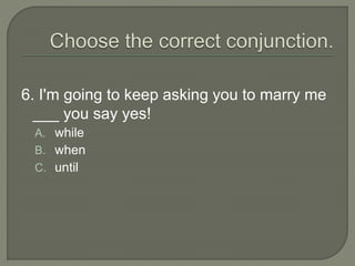 6. I'm going to keep asking you to marry me
___ you say yes!
A. while
B. when
C. until
 