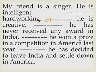 
My friend is a singer. He is
intelligent ––––––––
hardworking. –––––––– he is
creative, ––––––––– he has
never received any award in
India, –––––––– he won a prize
in a competition in America last
year. –––––––– he has decided
to leave India and settle down
in America.
 