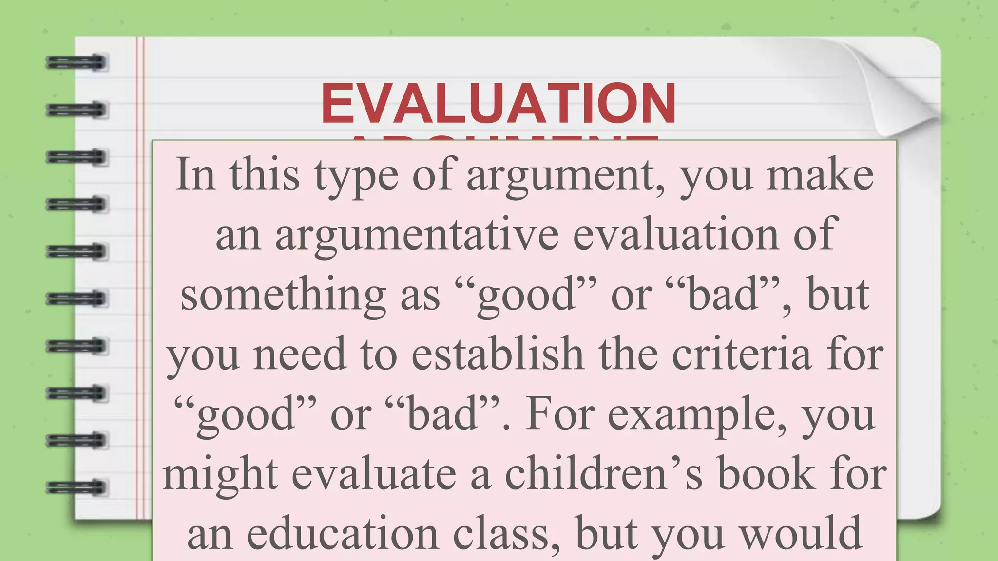 EVALUATION
ARGUMENT
In this type of argument, you make
an argumentative evaluation of
something as “good” or “bad”, but
you need to establish the criteria for
“good” or “bad”. For example, you
might evaluate a children’s book for
an education class, but you would
 