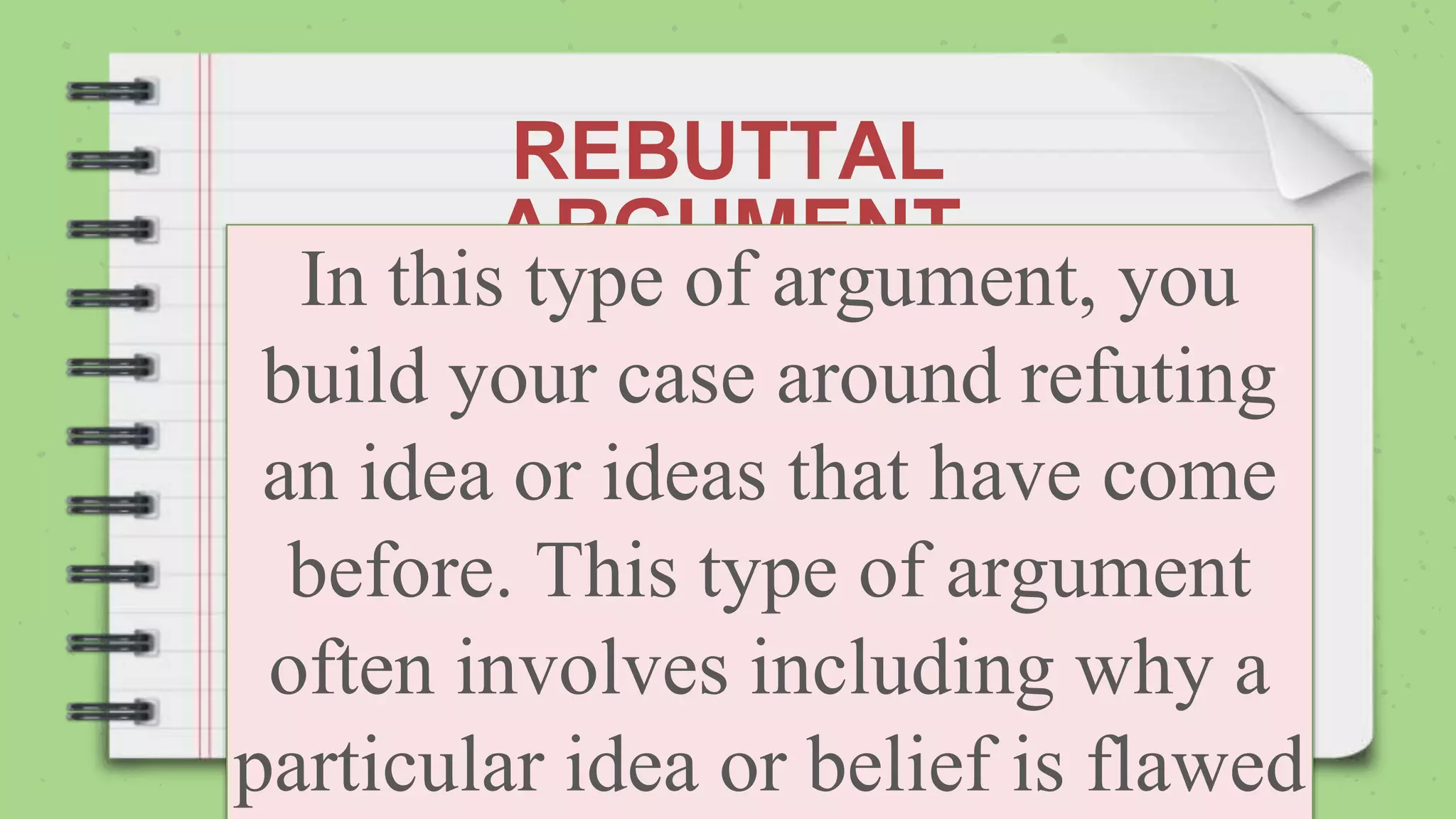 REBUTTAL
ARGUMENT
In this type of argument, you
build your case around refuting
an idea or ideas that have come
before. This type of argument
often involves including why a
particular idea or belief is flawed
 
