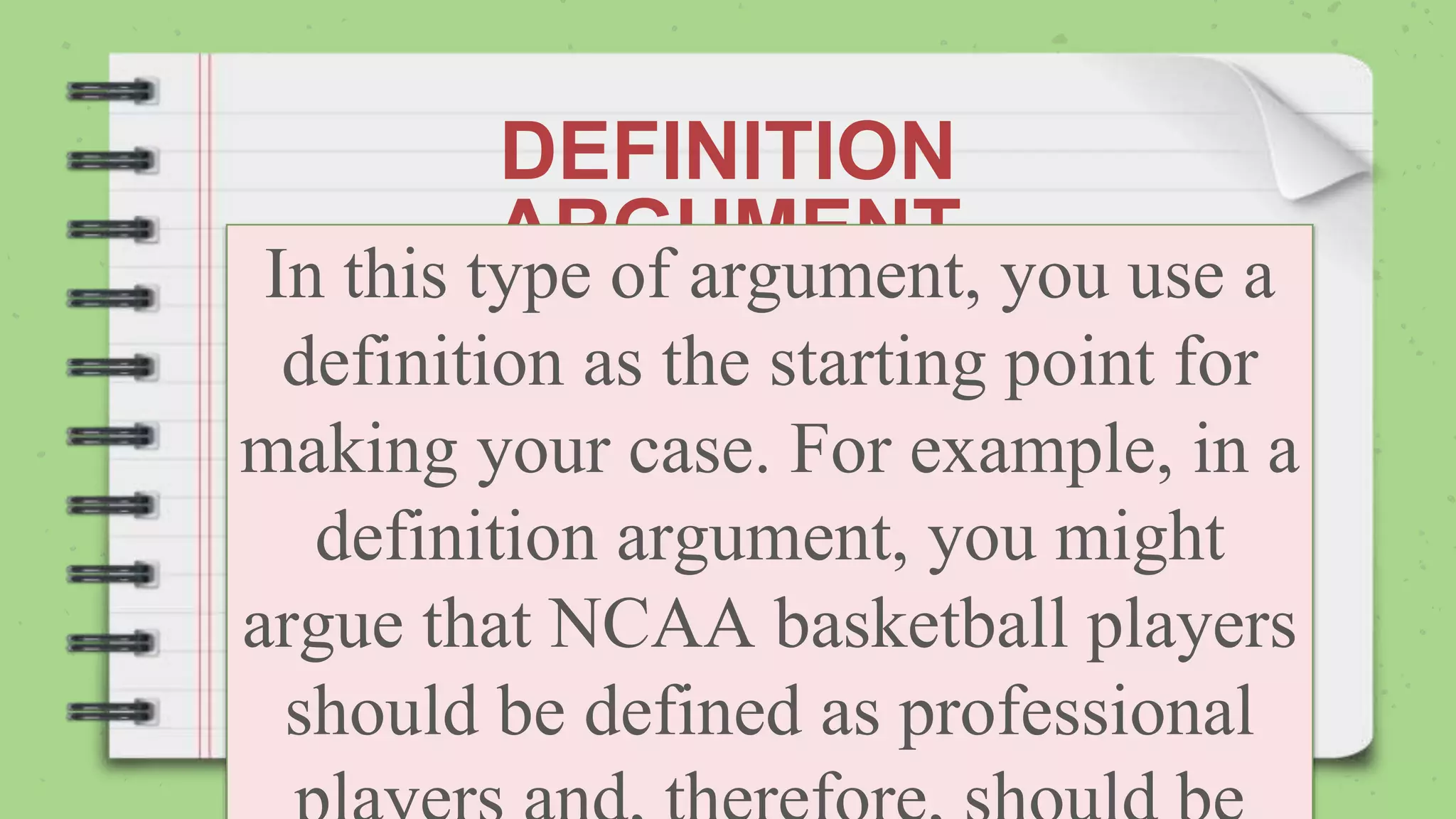DEFINITION
ARGUMENT
In this type of argument, you use a
definition as the starting point for
making your case. For example, in a
definition argument, you might
argue that NCAA basketball players
should be defined as professional
 
