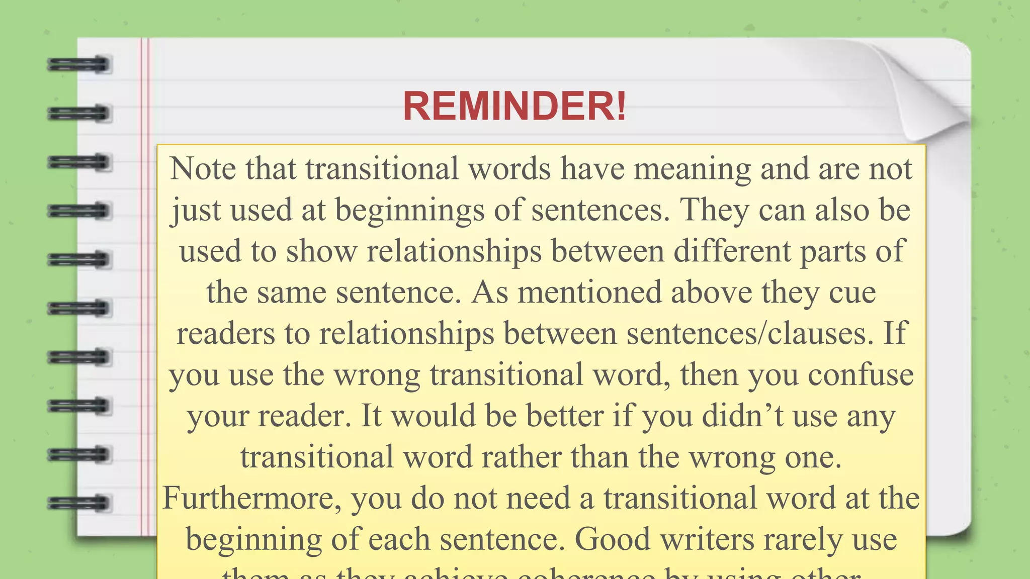 REMINDER!
Note that transitional words have meaning and are not
just used at beginnings of sentences. They can also be
used to show relationships between different parts of
the same sentence. As mentioned above they cue
readers to relationships between sentences/clauses. If
you use the wrong transitional word, then you confuse
your reader. It would be better if you didn’t use any
transitional word rather than the wrong one.
Furthermore, you do not need a transitional word at the
beginning of each sentence. Good writers rarely use
 