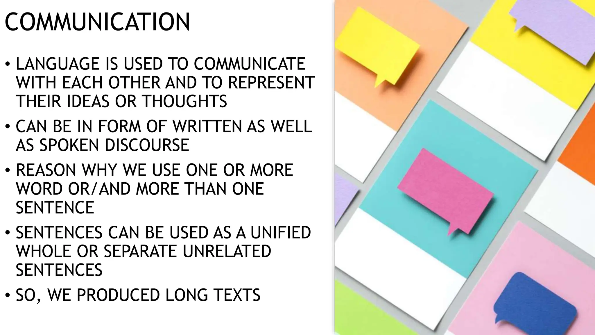 COMMUNICATION
• LANGUAGE IS USED TO COMMUNICATE
WITH EACH OTHER AND TO REPRESENT
THEIR IDEAS OR THOUGHTS
• CAN BE IN FORM OF WRITTEN AS WELL
AS SPOKEN DISCOURSE
• REASON WHY WE USE ONE OR MORE
WORD OR/AND MORE THAN ONE
SENTENCE
• SENTENCES CAN BE USED AS A UNIFIED
WHOLE OR SEPARATE UNRELATED
SENTENCES
• SO, WE PRODUCED LONG TEXTS