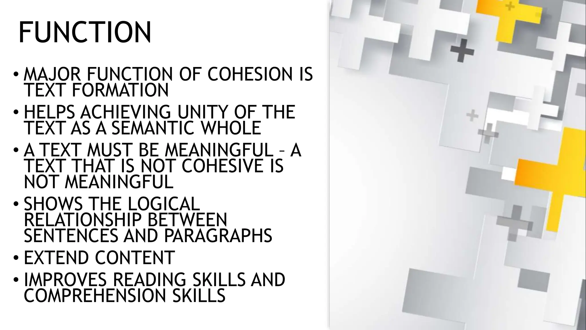 FUNCTION
• MAJOR FUNCTION OF COHESION IS
TEXT FORMATION
• HELPS ACHIEVING UNITY OF THE
TEXT AS A SEMANTIC WHOLE
• A TEXT MUST BE MEANINGFUL – A
TEXT THAT IS NOT COHESIVE IS
NOT MEANINGFUL
• SHOWS THE LOGICAL
RELATIONSHIP BETWEEN
SENTENCES AND PARAGRAPHS
• EXTEND CONTENT
• IMPROVES READING SKILLS AND
COMPREHENSION SKILLS
