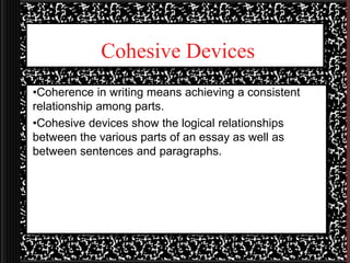 Cohesive Devices
•Coherence in writing means achieving a consistent
relationship among parts.
•Cohesive devices show the logical relationships
between the various parts of an essay as well as
between sentences and paragraphs.
 