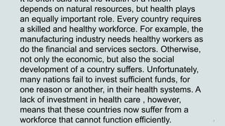 It is often said that the wealth of a nation
depends on natural resources, but health plays
an equally important role. Every country requires
a skilled and healthy workforce. For example, the
manufacturing industry needs healthy workers as
do the financial and services sectors. Otherwise,
not only the economic, but also the social
development of a country suffers. Unfortunately,
many nations fail to invest sufficient funds, for
one reason or another, in their health systems. A
lack of investment in health care , however,
means that these countries now suffer from a
workforce that cannot function efficiently.
 