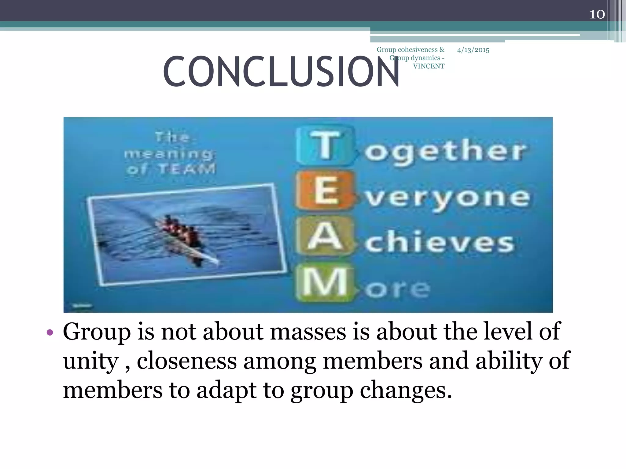CONCLUSION
• Group is not about masses is about the level of
unity , closeness among members and ability of
members to adapt to group changes.
4/13/2015
10
Group cohesiveness &
Group dynamics -
VINCENT
 