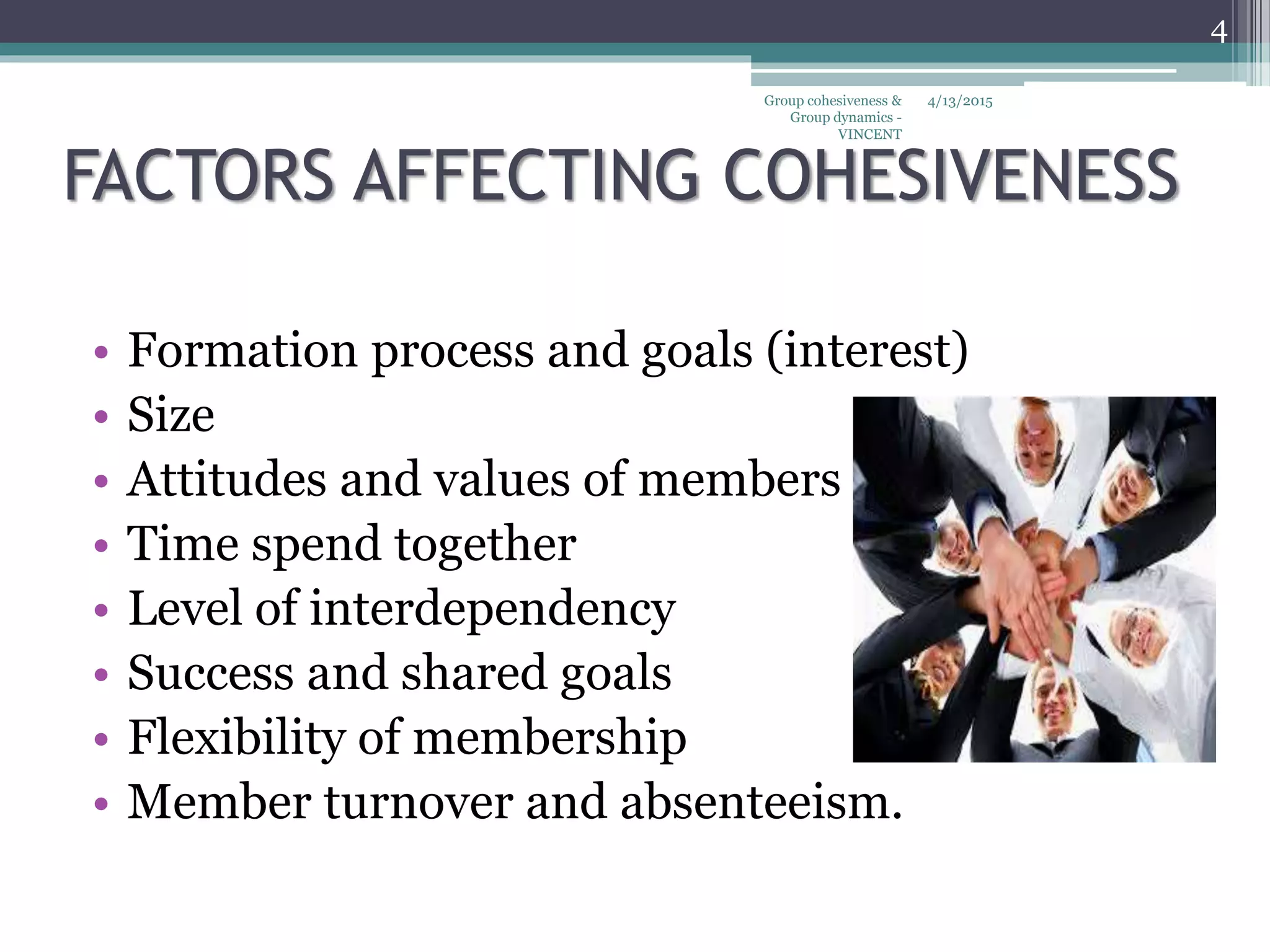 FACTORS AFFECTING COHESIVENESS
• Formation process and goals (interest)
• Size
• Attitudes and values of members
• Time spend together
• Level of interdependency
• Success and shared goals
• Flexibility of membership
• Member turnover and absenteeism.
4/13/2015
4
Group cohesiveness &
Group dynamics -
VINCENT
 