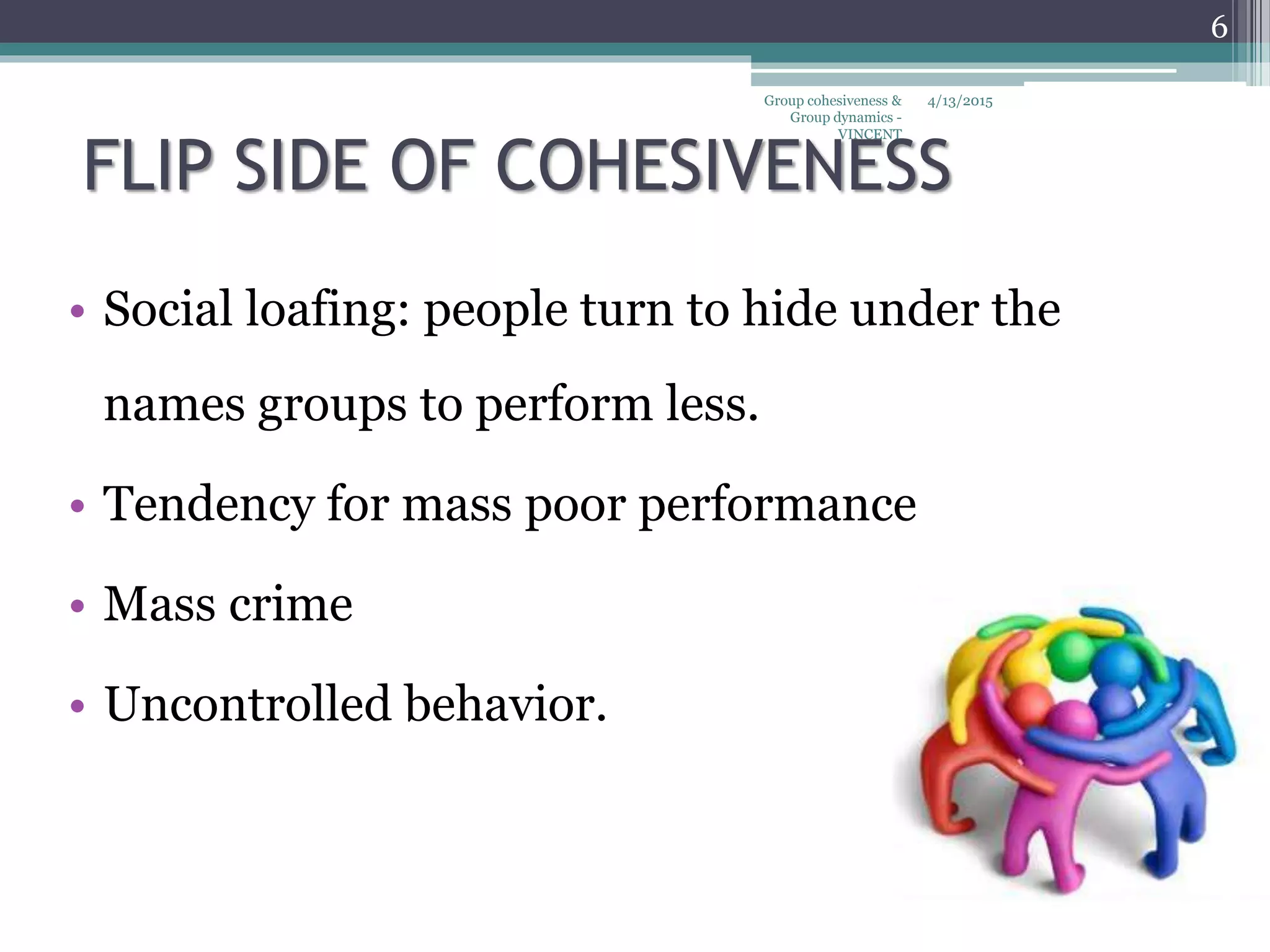 FLIP SIDE OF COHESIVENESS
• Social loafing: people turn to hide under the
names groups to perform less.
• Tendency for mass poor performance
• Mass crime
• Uncontrolled behavior.
4/13/2015
6
Group cohesiveness &
Group dynamics -
VINCENT
 