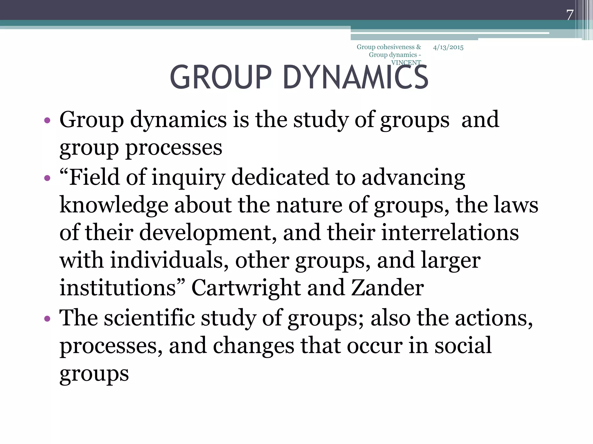 GROUP DYNAMICS
• Group dynamics is the study of groups and
group processes
• “Field of inquiry dedicated to advancing
knowledge about the nature of groups, the laws
of their development, and their interrelations
with individuals, other groups, and larger
institutions” Cartwright and Zander
• The scientific study of groups; also the actions,
processes, and changes that occur in social
groups
4/13/2015
7
Group cohesiveness &
Group dynamics -
VINCENT
 