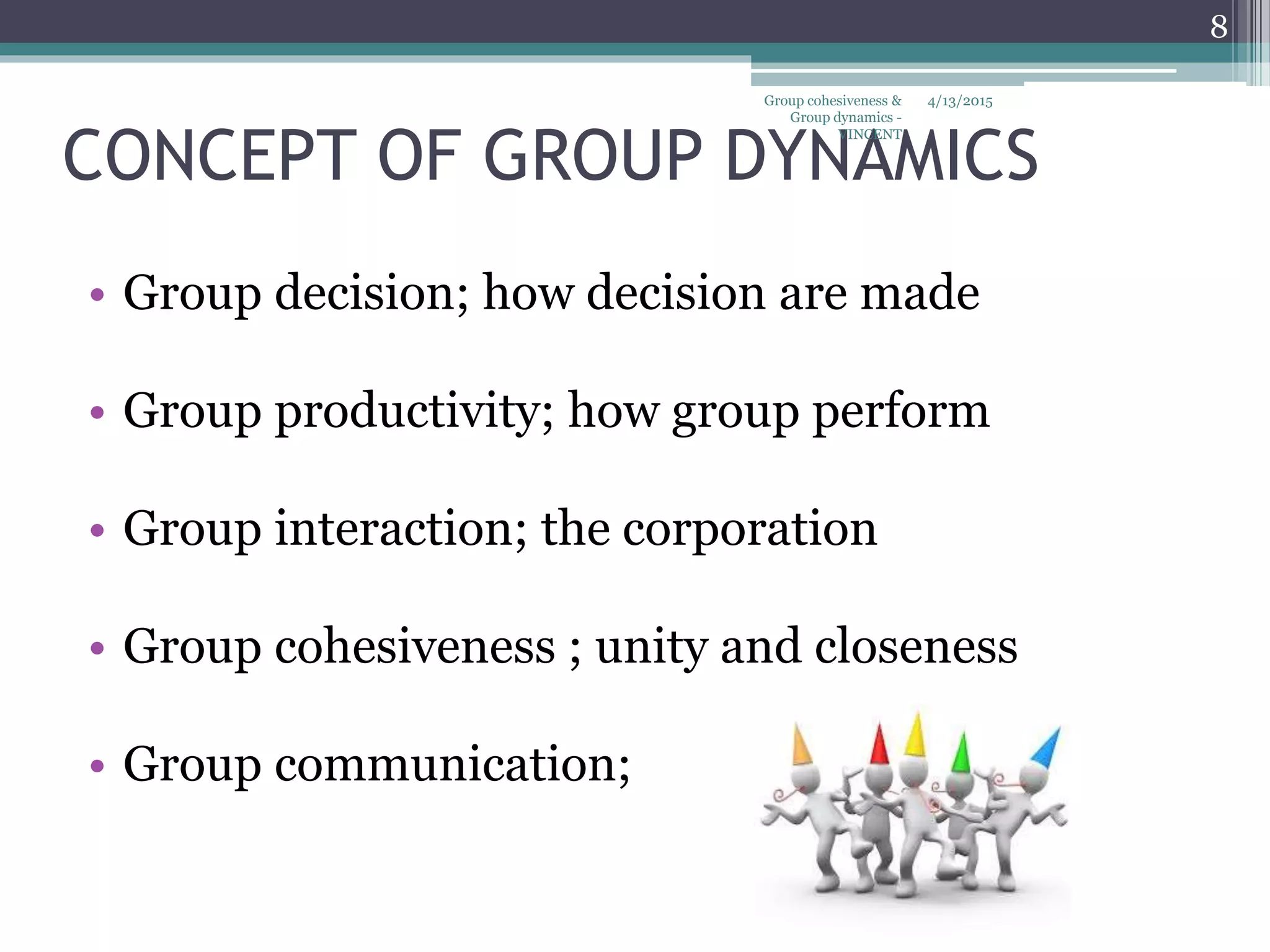 CONCEPT OF GROUP DYNAMICS
• Group decision; how decision are made
• Group productivity; how group perform
• Group interaction; the corporation
• Group cohesiveness ; unity and closeness
• Group communication;
4/13/2015
8
Group cohesiveness &
Group dynamics -
VINCENT
 