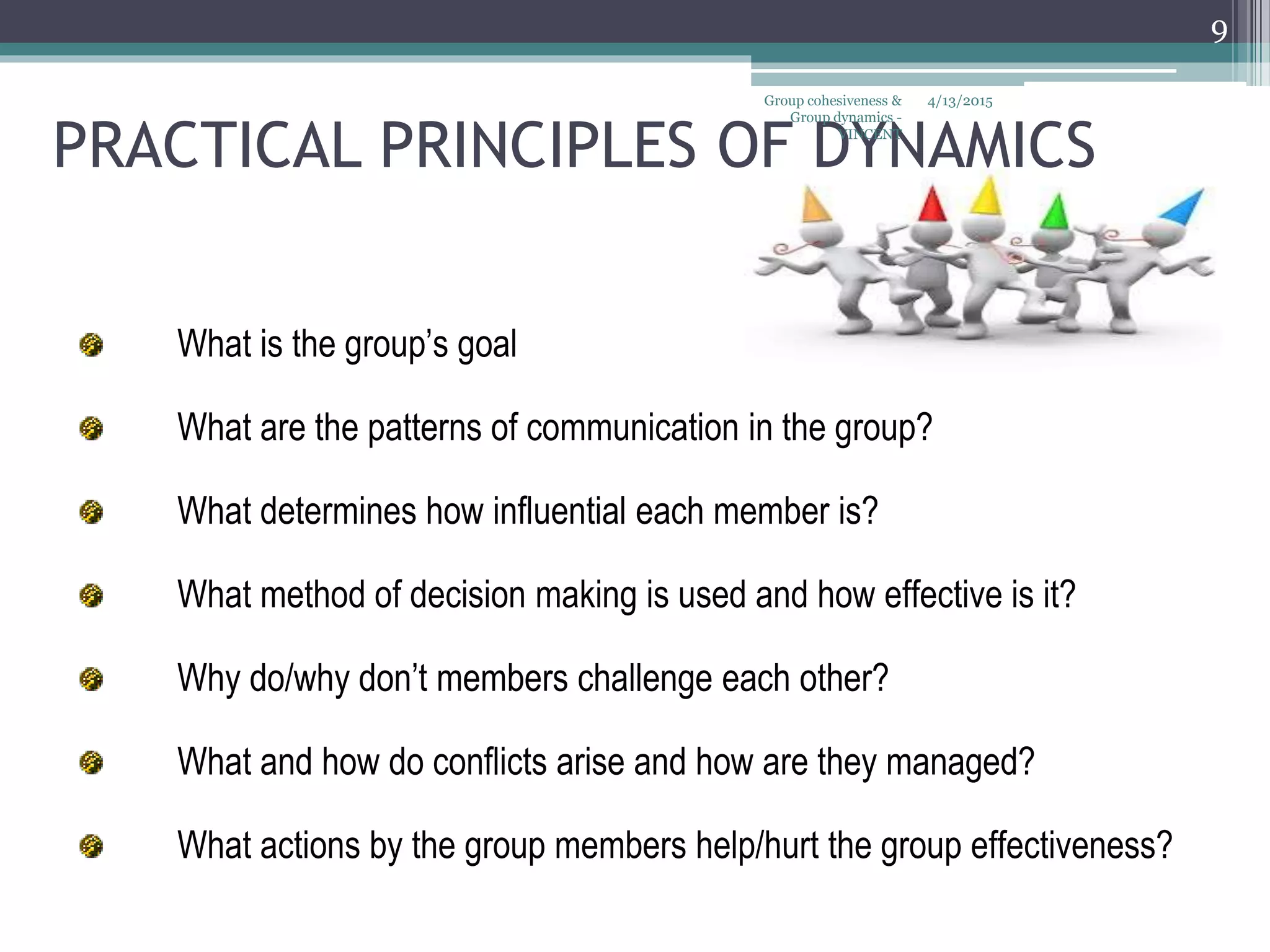 PRACTICAL PRINCIPLES OF DYNAMICS
What is the group’s goal
What are the patterns of communication in the group?
What determines how influential each member is?
What method of decision making is used and how effective is it?
Why do/why don’t members challenge each other?
What and how do conflicts arise and how are they managed?
What actions by the group members help/hurt the group effectiveness?
4/13/2015
9
Group cohesiveness &
Group dynamics -
VINCENT
 
