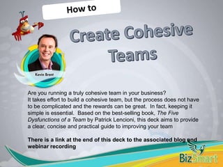 Are you running a truly cohesive team in your business?
It takes effort to build a cohesive team, but the process does not have
to be complicated and the rewards can be great. In fact, keeping it
simple is essential. Based on the best-selling book, The Five
Dysfunctions of a Team by Patrick Lencioni, this deck aims to provide
a clear, concise and practical guide to improving your team
There is a link at the end of this deck to the associated blog and
webinar recording
 