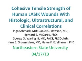 Cohesive Tensile Strength of
Human LASIK Wounds With
Histologic, Ultrastructural, and
Clinical Correlations
Ingo Schmack, MD; Daniel G. Dawson, MD;
Bernard E. McCarey, PhD;
George O. Waring III, MD, FACS, FRCOphth;
Hans E. Grossniklaus, MD; Henry F. Edelhauser, PhD
Northeastern State University
04/17/13
 