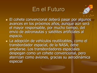 En el Futuro
 El cohete convencional deberá pasar por algunos
avances en los próximos años, aunque aún será
el mayor responsable, por mucho tiempo, del
envío de astronautas y satélites artificiales al
espacio.
 La adopción de vehículos reutilizables, como el
transbordador espacial, de la NASA, debe
ampliarse. Los transbordadores espaciales
despegan como un cohete convencional, pero
aterrizan como aviones, gracias su aerodinámica
especial
 