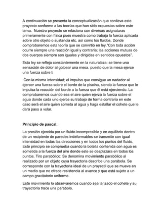 A continuación se presenta la conceptualización que conlleva este
proyecto conforme a las teorías que han sido expuestas sobre este
tema. Nuestro proyecto se relaciona con diversas asignaturas
primeramente con física pues muestra como trabaja la fuerza aplicada
sobre otro objeto o sustancia etc. así como los fluidos. Donde
comprobaremos esta teoría que se convirtió en ley."Con toda acción
ocurre siempre una reacción igual y contraria; las acciones mutuas de
dos cuerpos siempre son iguales y dirigidas en sentidos opuestos”.

Esta ley se refleja constantemente en la naturaleza: se tiene una
sensación de dolor al golpear una mesa, puesto que la mesa ejerce
una fuerza sobre ti

 Con la misma intensidad; el impulso que consigue un nadador al
ejercer una fuerza sobre el borde de la piscina, siendo la fuerza que le
impulsa la reacción del borde a la fuerza que él está ejerciendo. La
comprobaremos cuando sea el aire quien ejerza la fuerza sobre el
agua donde cada uno ejerce su trabajo de forma contraria en este
caso será el aire quien someta al agua y haga estallar el cohete que le
dará paso a volar.



Principio de pascal:

La presión ejercida por un fluido incompresible y en equilibrio dentro
de un recipiente de paredes indeformables se transmite con igual
intensidad en todas las direcciones y en todos los puntos del fluido.
Este principio se comprueba cuando la botella contenida con agua es
sometida a la fuerza del aire donde este se desplazara en todos los
puntos. Tiro parabólico: Se denomina movimiento parabólico al
realizado por un objeto cuya trayectoria describe una parábola. Se
corresponde con la trayectoria ideal de un proyectil que se mueve en
un medio que no ofrece resistencia al avance y que está sujeto a un
campo gravitatorio uniforme.

Este movimiento lo observaremos cuando sea lanzado el cohete y su
trayectoria trace una parábola.
 