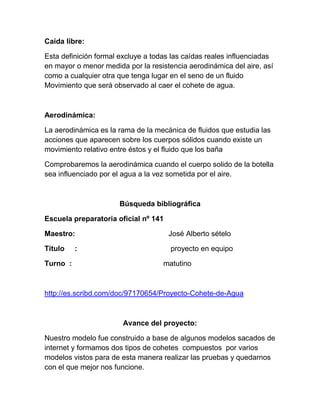 Caída libre:

Esta definición formal excluye a todas las caídas reales influenciadas
en mayor o menor medida por la resistencia aerodinámica del aire, así
como a cualquier otra que tenga lugar en el seno de un fluido
Movimiento que será observado al caer el cohete de agua.



Aerodinámica:

La aerodinámica es la rama de la mecánica de fluidos que estudia las
acciones que aparecen sobre los cuerpos sólidos cuando existe un
movimiento relativo entre éstos y el fluido que los baña

Comprobaremos la aerodinámica cuando el cuerpo solido de la botella
sea influenciado por el agua a la vez sometida por el aire.



                      Búsqueda bibliográfica

Escuela preparatoria oficial nº 141

Maestro:                              José Alberto sételo

Titulo    :                           proyecto en equipo

Turno :                             matutino



http://es.scribd.com/doc/97170654/Proyecto-Cohete-de-Agua



                        Avance del proyecto:

Nuestro modelo fue construido a base de algunos modelos sacados de
internet y formamos dos tipos de cohetes compuestos por varios
modelos vistos para de esta manera realizar las pruebas y quedarnos
con el que mejor nos funcione.
 