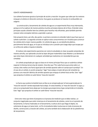 COHETE HIDRODINAMICO

Los cohetes funcionan gracias al principio de acción y reacción: los gases que salen por los motores
empujan al cohete en dirección contraria. Esos gases se producen al mezclar el combustible con
oxígeno.

    La construcción y lanzamiento de cohetes de agua es un experimento físico muy interesante,
porque en él se aplican de manera práctica muchos principios básicos de la física. Entender estos
principios ayuda a diseñar bien los cohetes para hacerlos más eficientes, pero también permite
conocer estos conceptos teóricos y aprender a pensar.

Este proyecto tiene, por ello, dos partes. La primera consiste en entender todo lo que hace que un
cohete vuele bien. La segunda consiste en aplicar estos conocimientos con iniciativa para construir
los cohetes de la mejor manera posible. Un cohete de agua, es una botella de plástico,
parcialmente llena de agua, en la que se introduce aire a presión para luego dejar que escape por
un orificio de salida e impulse la botella.

   Al realizar este experimento queremos ver como lo estudiado en clase se puede comprobar de
manera sencilla, aun aplicando una de las leyes del gran matemático Isaac Newton y así demostrar
que estas leyes intervienen en cualquier actividad que realicemos sin necesidad de que sea
complejo.

    Un cohete propulsado por agua se basa en el mismo principio físico que un auténtico cohete
espacial: la famosa tercera lay de newton. Esta dice que "Por cada fuerza que actúa sobre un
cuerpo, éste realiza una fuerza igual pero de sentido opuesto sobre el cuerpo que la produjo". En
el caso de un cohete, la acción propulsar "algo" hacia abajo a través del pico de la botella las
provoca una reacción idéntica de sentido opuesto que empuja al cohete hacia arriba. Este "algo"
que propulsa el cohete se suele llamar 'masa de reacción'.



   La fuerza que acelera la botella hacia arriba se ve compensada por la fuerza generada por la
'masa de reacción' siendo expulsada hacia abajo. En estas botellas, la 'masa de reacción' es agua, y
esta se ve propulsada hacia abajo por la energía que proporciona el gas comprimido en la botella.
Este "algo" que propulsa el cohete se suele llamar 'masa de reacción.



  Entre otro retos que tiene el proyecto es el proceso de medición que se debe realizar, un
conjunto magnitudes que están inmersas en el lanzamiento de cohetes, como lo es la presión de
lanzamiento, la fuerza implicadas en el lanzamiento, la altura ala la que llega el objeto, los
volúmenes de agua y el peso total , en fin el estudiante debe involucrase en todo el proceso de
diseño, construcción y creación del cohete, así como también de la elaboración de las plataformas
de lanzamiento
 