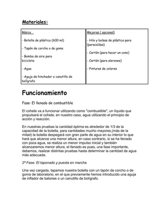 Materiales:

Básico                                    Mejoras ( opcional)

- Botella de plástico (600 ml)            - Hilo y bolsas de plástico para
                                          (paracaídas)
- Tapón de corcho o de goma
                                          - Cartón (para hacer un cono)
- Bomba de aire para
bicicleta                                 - Cartón (para alerones)

- Agua                                    - Pinturas de colores

- Aguja de hinchador o canutillo de
bolígrafo



Funcionamiento
Fase: El llenado de combustible

El cohete va a funcionar utilizando como "combustible", un líquido que
propulsará el cohete, en nuestro caso, agua utilizando el principio de
acción y reacción.

En nuestras pruebas la cantidad óptima es alrededor de 1/3 de la
capacidad de la botella, para cantidades mucho mayores,(más de la
mitad) la botella despegará con gran parte de agua en su interior lo que
hará que alcance una menor altura, en caso contrario, si se ha llenado
con poca agua, se realiza un menor impulso inicial y también
alcanzaremos menor altura, el llenado es pues, una fase importante,
debemos, realizar distintas pruebas hasta determinar la cantidad de agua
más adecuada.

2ª Fase: El taponado y puesta en marcha

Una vez cargada, tapamos nuestra botella con un tapón de corcho o de
goma de laboratorio, en el que previamente hemos introducido una aguja
de inflador de balones o un canutillo de bolígrafo.
 