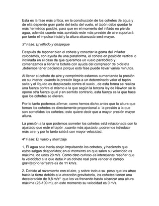 Esta es la fase más crítica, en la construcción de los cohetes de agua y
de ella depende gran parte del éxito del vuelo, el tapón debe quedar lo
más hermético posible, para que en el momento del inflado no pierda
agua, además cuanto más apretado este más presión de aire soportará
por tanto el impulso inicial y la altura alcanzada será mayor.

3ª Fase: El inflado y despegue

Después de taponar bien el cohete y conectar la goma del inflador
colocamos, con ayuda de una plataforma, el cohete en posición vertical o
inclinada en el caso de que queramos un vuelo parabólico y
comenzamos a llenar la botella con ayuda del compresor de bicicleta
,debemos tener paciencia porque esta fase puede llevar varios minutos.

Al llenar el cohete de aire y comprimirlo estamos aumentando la presión
en su interior, cuando la presión llega a un determinado valor el tapón
salta y el líquido es desplazado contra el suelo , de esta forma se realiza
una fuerza contra el mismo a la que según la tercera ley de Newton se le
opone otra fuerza igual y en sentido contrario, esta fuerza es la que hace
que los cohetes se eleven.

Por lo tanto podemos afirmar, como hemos dicho antes que la altura que
toman los cohetes es directamente proporcional a la presión a la que
son sometidos los cohetes; esto quiere decir que a mayor presión mayor
altura.

La presión a la que podemos someter los cohetes está relacionada con lo
ajustado que este el tapón ,cuanto más ajustado ,podremos introducir
más aire ,y por lo tanto saldrá con mayor velocidad.

4ª Fase: El vuelo y aterrizaje

1. El agua sale hacia abajo impulsando los cohetes, y haciendo que
estos salgan despedidos; en el momento en que salen su velocidad es
máxima, de unos 20 m/s. Como dato curioso es interesante reseñar que
la velocidad a la que debe ir un cohete real para vencer el campo
gravitatorio terrestre es de 11 km/s.

2. Debido al rozamiento con el aire, y sobre todo a su peso que los atrae
hacia la tierra debido a la atracción gravitatoria, los cohetes tienen una
deceleración de 9,8 m/s² que los va frenando hasta alcanzar una altura
máxima (25-100 m), en este momento su velocidad es 0 m/s.
 