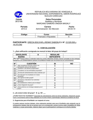 REPUBLICA BOLIVARIANA DE VENEZUELA
UNIVERSIDAD NACIONAL EXPERIMENTAL SIMÓN RODRIGUEZ
NUCLEO CARICUAO
Cédula
3672186
Datos Personales
Apellidos y Nombres
MARCANO GAMERO ONEIDA MAGALY
Período Carrera Fecha
2013-2 Administración: Sin Mención 25-04-14
Código Curso Sección
Finanzas e Impuestos C
PARTICIPANTE: GRECIA BOLÍVAR y RENNY DABOIN C.I. N°: 23.529.506 y
19.373.392
II.- COEVALUACIÓN
1.- ¿Qué calificación consignada me mereció la labor del grupo de trabajo?
EXCELENTE X REGULAR
BUENA DEFICIENTE
¿Por qué? Porque dimos a entender todos los puntos referentes al tema, fuimos puntuales en las entregas,
trabajamos con profesionalismo gracias a la profesora Oneida que nos brindó de sus conocimientos.
N° CUESTIÓN SI NO
01 ¿Mis compañeros de grupo tuvieron una
participación activa en las labores?
X
02 ¿Asistieron a las labores programadas? X
03 ¿Cumplieron con las actividades propuestas? X
04 ¿Se discutió suficientemente el (los) contenido (s)? X
05 ¿Se obtuvieron los resultados en el plazo
convenido?
X
06 ¿Se organizó la labor grupal? X
07 ¿Se leyeron y discutieron los contenidos
definitivos?
X
08 ¿Se establecieron criterios para el trabajo? X
09 ¿Hubo integración de grupo? X
10 ¿Está conforme con el trabajo realizado por el
grupo?
X
2.- ¿Se evaluó la labor del grupo? SI X NO ___
¿Cuáles fueron los resultados? Capacidad de entendimiento sobre los temas realizados, integración grupal,
nuevo conocimiento sobre el blog realizado en el correo Gmail y aprendizajes referente al problema de ISLR.
3.- Sugerencias para el facilitador con respecto al curso.
A nuestro parecer muchos trabajan, otros solamente estudian para que el facilitador este exigiendo que le
entreguemos trabajos días de la semana que no le corresponde, porque muchos están ocupados en otras
materias o cosas personales, debería dejar que el participante lo entregue en la fecha debida.
 