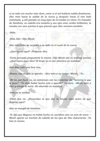 si no todo era mucho más claro, como si el sol hubiera salido finalmente,
Alec miro hacia la salida de la cueva y después hacia el otro lado
extrañado, y ahí parada no muy lejos de él estaba un chico; Un Cazador
de Sombras, su cabello era castaño y sus ojos eran verdes brillantes, lo
miraba con una sonrisa lo que provoco que Alec sonriera también.
-Hola.
-Hola Alec –Dijo Micah.
Alec miro como se sentaba a su lado en el suelo de la cueva.
-¿Qué haces aquí? –Pregunto Alec.
-Tenía pensado preguntarte lo mismo –Dijo Micah con su amable sonrisa
-¿Qué haces aquí Alec? El brujo no es tan atractivo en realidad.
Alec dejo salir una leve risa.
-Bueno, eso es solo tu opinión. –Alec miro a su amigo –Micah… Yo…
-Oh no, por favor no, no comiences con tus tonterías de: “lamento lo que
te paso”, “Yo debí haber hecho esto o aquello”, etcétera. –Micah miro a
Alec y arrugo la nariz –Es aburrido en realidad.
-Pero es la verdad.
-Claro que no. ¿Recuerdas lo que dijo la brujita Azul antes de que
llegaras aquí?
Alec se encogió de hombros.
-Te dijo que Magnus no había hecho un sacrificio sino un acto de amor. –
Micah aparto un mechón de cabello de los ojos de Alec dulcemente –Yo
hice lo mismo.
 