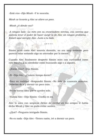 -Está vivo –Dijo Micah –Y te necesita.
Micah se levanto y Alec se altero un poco.
-Micah ¿A dónde vas?
-A ningún lado –Lo miro con su encantadora sonrisa, esa sonrisa que
parecía tener el poder de hacer surgir la de Alec sin ningún problema. –
Estaré aquí siempre Alec. Justo a tu lado.
* * * * *
Simón miro como Alec sonreía dormido, no era muy evidente pero
parecía estar soñando algo no aterrador por lo menos.
Cuando Alec finalmente despertó Simón miro con curiosidad como
este miraba a su alrededor como buscando algo o a alguien.
-¿Estás bien? –Dijo Simón.
-Si –Dijo Alec -¿Cuánto tiempo dormí?
-Poco en realidad –Respondió Simón –No más de cuarenta minutos.
Deberías de ir y dormir un poco más.
-No es buena idea que te quedes solo.
-Vamos Alec –Dijo Simón –Confía en mí.
Alec lo miro con sorpresa Debes de confiar en tus amigos le había
dicho Micah y Alec no pudo evitar sonreír.
-¿Qué? –Pregunto intrigado Simón.
-No es nada –Dijo Alec –Tienes razón, iré a dormir un poco.
 