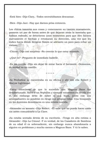 -Está bien –Dijo Clary, -Todos necesitábamos descansar.
-Bien –Dijo Jace –Hay que darnos prisa entonces.
Los chicos tomaron sus cosas y comenzaron su camino nuevamente,
pasaron un par de horas antes de que dejaran atrás la montaña que
habían rodeado, se detuvieron unos momentos para que Alec hiciera
nuevamente el hechizo y retomaran su dirección, una vez que les
indico hacia dónde dirigirse Simón se adelanto un poco para echar un
vistazo.
-Chicos –Dijo con sorpresa –No creerán lo que estoy mirando.
-¿Qué es? –Pregunto de inmediato Isabelle.
-Es un castillo –Dijo sin dejar de mirar hacia el horizonte –Demonios,
de verdad es un castillo.
* * * * *
Jia Penhallow se encontraba en su oficina y ahí con ella Robert y
Maryse Lightwood.
-Estoy consciente de que lo sucedido con Magnus Bane fue
desafortunado. Salvo a un Nephilim y siempre estaremos en deuda con
él, sin embargo debo de saber si sus hijos, junto con sus
acompañantes no pondrán en riesgo sus propias vidas. Una búsqueda
en los dominios demoniacos es una misión suicida.
-Alexander es sensato –Dijo Robert. –Él sabe que no puede hacer nada
sin antes comunicarlo a La Clave.
Jia estaba sentada detrás de su escritorio. –Tengo en alta estima a
Alexander –Dijo La Cónsul –Y es verdad, de los Cazadores de Sombras
de su edad él es sobresaliente, sin embargo nunca abandonaría a
alguien en problemas y mucho menos a Magnus Bane. Y tú lo sabes.
 