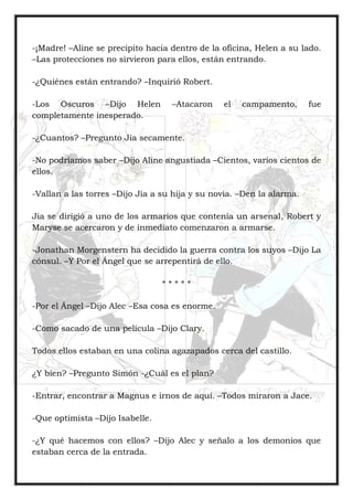 -¡Madre! –Aline se precipito hacia dentro de la oficina, Helen a su lado.
–Las protecciones no sirvieron para ellos, están entrando.
-¿Quiénes están entrando? –Inquirió Robert.
-Los Oscuros –Dijo Helen –Atacaron el campamento, fue
completamente inesperado.
-¿Cuantos? –Pregunto Jia secamente.
-No podríamos saber –Dijo Aline angustiada –Cientos, varios cientos de
ellos.
-Vallan a las torres –Dijo Jia a su hija y su novia. –Den la alarma.
Jia se dirigió a uno de los armarios que contenía un arsenal, Robert y
Maryse se acercaron y de inmediato comenzaron a armarse.
-Jonathan Morgenstern ha decidido la guerra contra los suyos –Dijo La
cónsul. –Y Por el Ángel que se arrepentirá de ello.
* * * * *
-Por el Ángel –Dijo Alec –Esa cosa es enorme.
-Como sacado de una película –Dijo Clary.
Todos ellos estaban en una colina agazapados cerca del castillo.
¿Y bien? –Pregunto Simón -¿Cuál es el plan?
-Entrar, encontrar a Magnus e irnos de aquí. –Todos miraron a Jace.
-Que optimista –Dijo Isabelle.
-¿Y qué hacemos con ellos? –Dijo Alec y señalo a los demonios que
estaban cerca de la entrada.
 