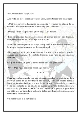 -Acabar con ellos –Dijo Jace.
Alec rodo los ojos –Termina con eso Jace, necesitamos una estrategia.
-¿Qué les parece si llamamos su atención y cuando se alejen de la
entrada, entramos nosotros? –Dijo Clary sencillamente.
-De algo sirven las películas ¿He Clary? –Dijo Simón.
-Pero no podemos hacer las dos cosas al mismo tiempo –Dijo Isabelle.
–No podemos distraerlos y luego entrar todos.
-No todos tienen que entrar –Dijo Jace y miro a Alec el cual le devolvió
la mirada junto a una sonrisa de complicidad.
-Me quedare aquí, mientras ustedes los distraen y cuando pueda,
entrare por Magnus. –Alec estaba trazando una runa de velocidad en
su mano.
Clary se levanto un poco y miro a todos con una gran sonrisa.
–Creo –Dijo –Que podemos hacer algo mejor.
* * * * *
Magnus estaba sentado con sus piernas cruzadas en posición de loto
sobre la cama en la habitación del castillo, tenía su cabeza echada
hacia atrás sobre la cabecera, sus dedos estaban dentro de la pequeña
bolsa que colgaba de su cuello los cuales se movían lentamente para
acariciar lo que estaba dentro de ella. Escucho la puerta a punto de
ser abierta y de inmediato coloco la bolsa por debajo de su ropa para
esconderla nuevamente.
Su padre entro a la habitación.
 
