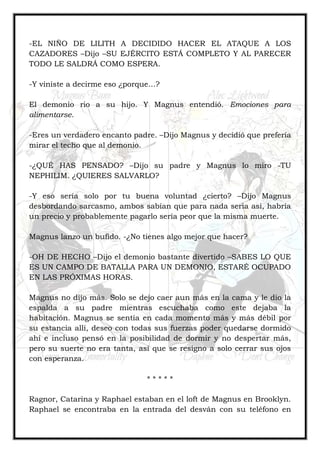 -EL NIÑO DE LILITH A DECIDIDO HACER EL ATAQUE A LOS
CAZADORES –Dijo –SU EJÉRCITO ESTÁ COMPLETO Y AL PARECER
TODO LE SALDRÁ COMO ESPERA.
-Y viniste a decirme eso ¿porque…?
El demonio rio a su hijo. Y Magnus entendió. Emociones para
alimentarse.
-Eres un verdadero encanto padre. –Dijo Magnus y decidió que prefería
mirar el techo que al demonio.
-¿QUÉ HAS PENSADO? –Dijo su padre y Magnus lo miro -TU
NEPHILIM. ¿QUIERES SALVARLO?
-Y eso sería solo por tu buena voluntad ¿cierto? –Dijo Magnus
desbordando sarcasmo, ambos sabían que para nada seria así, habría
un precio y probablemente pagarlo sería peor que la misma muerte.
Magnus lanzo un bufido. -¿No tienes algo mejor que hacer?
-OH DE HECHO –Dijo el demonio bastante divertido –SABES LO QUE
ES UN CAMPO DE BATALLA PARA UN DEMONIO, ESTARÉ OCUPADO
EN LAS PRÓXIMAS HORAS.
Magnus no dijo más. Solo se dejo caer aun más en la cama y le dio la
espalda a su padre mientras escuchaba como este dejaba la
habitación. Magnus se sentía en cada momento más y más débil por
su estancia allí, deseo con todas sus fuerzas poder quedarse dormido
ahí e incluso pensó en la posibilidad de dormir y no despertar más,
pero su suerte no era tanta, así que se resigno a solo cerrar sus ojos
con esperanza.
* * * * *
Ragnor, Catarina y Raphael estaban en el loft de Magnus en Brooklyn.
Raphael se encontraba en la entrada del desván con su teléfono en
 