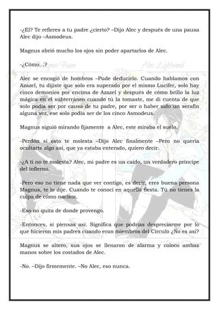 -¿El? Te refieres a tu padre ¿cierto? –Dijo Alec y después de una pausa
Alec dijo –Asmodeus.
Magnus abrió mucho los ojos sin poder apartarlos de Alec.
-¿Cómo…?
Alec se encogió de hombros –Pude deducirlo. Cuando hablamos con
Azazel, tu dijiste que solo era superado por el mismo Lucifer, solo hay
cinco demonios por encima de Azazel y después de cómo brillo la luz
mágica en el subterráneo cuando tú la tomaste, me di cuenta de que
solo podía ser por causa de tu padre, por ser o haber sido un serafín
alguna vez, ese solo podía ser de los cinco Asmodeus.
Magnus siguió mirando fijamente a Alec, este miraba el suelo.
-Perdón si esto te molesta –Dijo Alec finalmente –Pero no quería
ocultarte algo así, que ya estaba enterado, quiero decir.
-¿A ti no te molesta? Alec, mi padre es un caído, un verdadero príncipe
del infierno.
-Pero eso no tiene nada que ver contigo, es decir, eres buena persona
Magnus, te lo dije. Cuando te conocí en aquella fiesta. Tú no tienes la
culpa de cómo naciste.
-Eso no quita de donde provengo.
-Entonces, si piensas así. Significa que podrías despreciarme por lo
que hicieron mis padres cuando eran miembros del Círculo ¿No es asi?
Magnus se altero, sus ojos se llenaron de alarma y coloco ambas
manos sobre los costados de Alec.
-No. –Dijo firmemente. –No Alec, eso nunca.
 