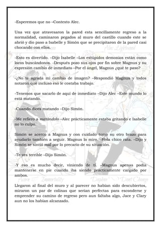 -Esperemos que no –Contesto Alec.
Una vez que atravesaron la pared esta sencillamente regreso a la
normalidad, caminaron pegados al muro del castillo cuando este se
abrió y dio paso a Isabelle y Simón que se precipitaron de la pared casi
chocando con ellos.
-Esto es divertido. –Dijo Isabelle –Los estúpidos demonios están como
locos buscándonos. -Después pozo sus ojos por fin sobre Magnus y su
expresión cambio de inmediato –Por el ángel, Magnus ¿qué te paso?
-¿No te agrada mi cambio de imagen? –Respondió Magnus y todos
notaron que incluso eso le costaba trabajo.
-Tenemos que sacarlo de aquí de inmediato –Dijo Alec –Este mundo lo
está matando.
-Cuando dices matando –Dijo Simón.
-Me refiero a matándolo –Alec prácticamente estaba gritando e Isabelle
no lo culpo.
Simón se acerco a Magnus y con cuidado tomo su otro brazo para
ayudarlo también a seguir. Magnus lo miro. –Hola chico rata. –Dijo y
Simón se sintió mal por lo precario de su situación.
-Te ves terrible –Dijo Simón.
-Y eso es mucho decir, viniendo de ti. –Magnus apenas podía
mantenerse en pie cuando iba siendo prácticamente cargado por
ambos.
Llegaron al final del muro y al parecer no habían sido descubiertos,
miraron un par de colinas que serian perfectas para esconderse y
emprender su camino de regreso pero aun faltaba algo, Jace y Clary
aun no los habían alcanzado.
 