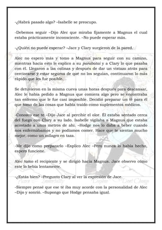 -¿Habrá pasado algo? –Isabelle se preocupo.
-Debemos seguir –Dijo Alec que miraba fijamente a Magnus el cual
estaba prácticamente inconsciente. –No puede esperar más.
-¿Quién no puede esperar? –Jace y Clary surgieron de la pared.
Alec no espero más y tomo a Magnus para seguir con su camino,
mientras hacía esto le explico a su parabatai y a Clary lo que pasaba
con él. Llegaron a las colinas y después de dar un vistazo atrás para
cerciorarse y estar seguros de que no los seguían, continuaron lo más
rápido que les fue posible.
Se detuvieron en la misma cueva unas horas después para descansar,
Alec le había pedido a Magnus que comiera algo pero se encontraba
tan enfermo que le fue casi imposible. Decidió preparar un té para él
que tomo de las cosas que había traído como suplementos médicos.
-Conozco ese te –Dijo Jace al percibir el olor. Él estaba sentado cerca
del fuego con Clary a su lado. Isabelle vigilaba a Magnus que estaba
acostado a unos metros de ahí. –Hodge nos lo daba a beber cuando
nos enfermábamos y no podíamos comer. Hace que te sientas mucho
mejor, como un milagro en taza.
-Me dijo como prepararlo –Explico Alec –Pero nunca lo había hecho,
espero funcione.
Alec tomo el recipiente y se dirigió hacia Magnus. Jace observo cómo
este lo bebía lentamente.
-¿Estás bien? –Pregunto Clary al ver la expresión de Jace.
-Siempre pensé que ese té iba muy acorde con la personalidad de Alec
–Dijo y sonrió. –Supongo que Hodge pensaba igual.
 