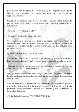 Pasaron un par de horas más en la cueva, Alec vigilaba el sueño de
Magnus, su respiración se miraba mucho mejor y eso lo calmo
significativamente.
Siguieron su camino unas horas después, Magnus había caminado
por si mismo todo este trayecto hasta que Jace les indico que se
detuvieran.
-¿Qué sucede? –Pregunto Clary.
-Llegamos –Respondió Jace –Es aquí.
Todos miraron a su alrededor, Jace tenía razón, ese era el lugar en
donde habían sido arrojados después de la explosión había una
sombra en el suelo circular que les confirmaba eso. Era el lugar pero
no había portal.
-¿Creen que algo salió mal? –Dijo Clary.
-Cualquier cosa podría salir mal –Dijo Magnus y todos lo miraron –
Pero conozco a Ragnor, hará el portal aunque con ello se valla su vida.
-Esperar es mejor que pensar que no llegamos a tiempo, de eso no
cabe duda. –Dijo Isabelle resignada.
-No podemos quedarnos aquí –Dijo Alec. –Es peligroso, debemos
buscar un lugar para ocultarnos o tal vez algunas runas de protección
sirvan, Clary…
Alec no termino de hablar, en ese momento un resplandor paso a
través de ellos y los tiro ferozmente al suelo, al levantar la mirada
pudieron verlo; Asmodeus estaba ahí parado junto a Magnus y
mirándolo fijamente.
-HIJO –Dijo el demonio. –TU PASEO TERMINO.
 