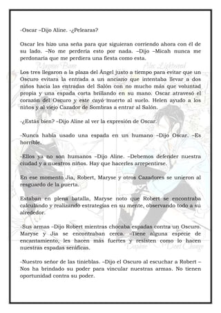 -Oscar –Dijo Aline. -¿Pelearas?
Oscar les hizo una seña para que siguieran corriendo ahora con él de
su lado. –No me perdería esto por nada. –Dijo –Micah nunca me
perdonaría que me perdiera una fiesta como esta.
Los tres llegaron a la plaza del Ángel justo a tiempo para evitar que un
Oscuro evitara la entrada a un anciano que intentaba llevar a dos
niños hacia las entradas del Salón con no mucho más que voluntad
propia y una espada corta brillando en su mano. Oscar atravesó el
corazón del Oscuro y este cayó muerto al suelo. Helen ayudo a los
niños y al viejo Cazador de Sombras a entrar al Salón.
-¿Estás bien? –Dijo Aline al ver la expresión de Oscar.
-Nunca había usado una espada en un humano –Dijo Oscar. –Es
horrible.
-Ellos ya no son humanos –Dijo Aline. –Debemos defender nuestra
ciudad y a nuestros niños. Hay que hacerles arrepentirse.
En ese momento Jia, Robert, Maryse y otros Cazadores se unieron al
resguardo de la puerta.
Estaban en plena batalla, Maryse noto que Robert se encontraba
calculando y realizando estrategias en su mente, observando todo a su
alrededor.
-Sus armas –Dijo Robert mientras chocaba espadas contra un Oscuro.
Maryse y Jia se encontraban cerca. –Tiene alguna especie de
encantamiento, les hacen más fuertes y resisten como lo hacen
nuestras espadas seráficas.
-Nuestro señor de las tinieblas. –Dijo el Oscuro al escuchar a Robert –
Nos ha brindado su poder para vincular nuestras armas. No tienen
oportunidad contra su poder.
 