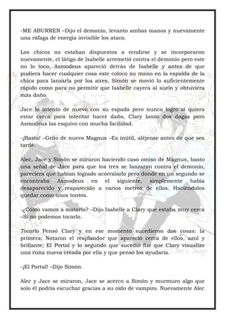 -ME ABURREN –Dijo el demonio, levanto ambas manos y nuevamente
una ráfaga de energía invisible los ataco.
Los chicos no estaban dispuestos a rendirse y se incorporaron
nuevamente, el látigo de Isabelle arremetió contra el demonio pero este
no lo toco, Asmodeus apareció detrás de Isabelle y antes de que
pudiera hacer cualquier cosa este coloco su mano en la espalda de la
chica para lanzarla por los aires, Simón se movió lo suficientemente
rápido como para no permitir que Isabelle cayera al suelo y obtuviera
más daño.
Jace lo intento de nuevo con su espada pero nunca logro si quiera
estar cerca para intentar hacer daño, Clary lanzo dos dagas pero
Asmodeus las esquivo con mucha facilidad.
-¡Basta! –Grito de nuevo Magnus –Es inútil, aléjense antes de que sea
tarde.
Alec, Jace y Simón se miraron haciendo caso omiso de Magnus, basto
una señal de Jace para que los tres se lanzaran contra el demonio,
pareciera que habían logrado acorralarlo pero donde en un segundo se
encontraba Asmodeus en el siguiente, simplemente había
desaparecido y reaparecido a varios metros de ellos. Haciéndolos
quedar como unos tontos.
-¿Cómo vamos a matarlo? –Dijo Isabelle a Clary que estaba muy cerca
–Si no podemos tocarlo.
Tocarlo Pensó Clary y en ese momento sucedieron dos cosas: la
primera; Notaron el resplandor que apareció cerca de ellos, azul y
brillante; El Portal y lo segundo que sucedió fue que Clary visualizo
una runa nueva creada por ella y que pensó los ayudaría.
-¡El Portal! –Dijo Simón.
Alec y Jace se miraron, Jace se acerco a Simón y murmuro algo que
solo él podría escuchar gracias a su oído de vampiro. Nuevamente Alec
 