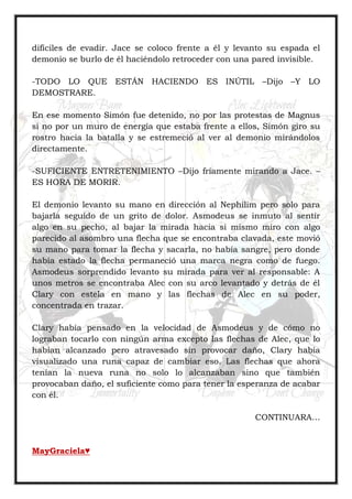 difíciles de evadir. Jace se coloco frente a él y levanto su espada el
demonio se burlo de él haciéndolo retroceder con una pared invisible.
-TODO LO QUE ESTÁN HACIENDO ES INÚTIL –Dijo –Y LO
DEMOSTRARE.
En ese momento Simón fue detenido, no por las protestas de Magnus
si no por un muro de energía que estaba frente a ellos, Simón giro su
rostro hacia la batalla y se estremeció al ver al demonio mirándolos
directamente.
-SUFICIENTE ENTRETENIMIENTO –Dijo fríamente mirando a Jace. –
ES HORA DE MORIR.
El demonio levanto su mano en dirección al Nephilim pero solo para
bajarla seguido de un grito de dolor. Asmodeus se inmuto al sentir
algo en su pecho, al bajar la mirada hacia si mismo miro con algo
parecido al asombro una flecha que se encontraba clavada, este movió
su mano para tomar la flecha y sacarla, no había sangre, pero donde
había estado la flecha permaneció una marca negra como de fuego.
Asmodeus sorprendido levanto su mirada para ver al responsable: A
unos metros se encontraba Alec con su arco levantado y detrás de él
Clary con estela en mano y las flechas de Alec en su poder,
concentrada en trazar.
Clary había pensado en la velocidad de Asmodeus y de cómo no
lograban tocarlo con ningún arma excepto las flechas de Alec, que lo
habían alcanzado pero atravesado sin provocar daño, Clary había
visualizado una runa capaz de cambiar eso. Las flechas que ahora
tenían la nueva runa no solo lo alcanzaban sino que también
provocaban daño, el suficiente como para tener la esperanza de acabar
con él.
CONTINUARA…
MayGraciela♥
 